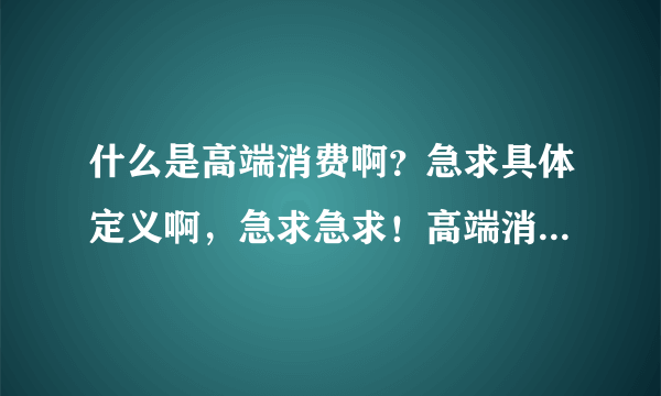 什么是高端消费啊？急求具体定义啊，急求急求！高端消费定义？