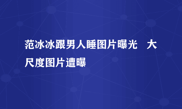 范冰冰跟男人睡图片曝光   大尺度图片遭曝