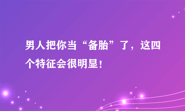 男人把你当“备胎”了，这四个特征会很明显！