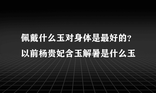 佩戴什么玉对身体是最好的？以前杨贵妃含玉解暑是什么玉