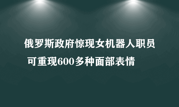 俄罗斯政府惊现女机器人职员 可重现600多种面部表情