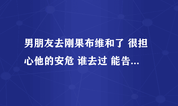 男朋友去刚果布维和了 很担心他的安危 谁去过 能告诉我真实情况吗 到底会不会有危险吗？