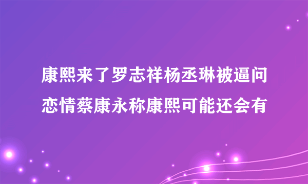 康熙来了罗志祥杨丞琳被逼问恋情蔡康永称康熙可能还会有