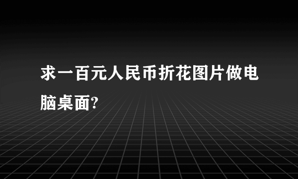 求一百元人民币折花图片做电脑桌面?