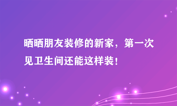 晒晒朋友装修的新家，第一次见卫生间还能这样装！