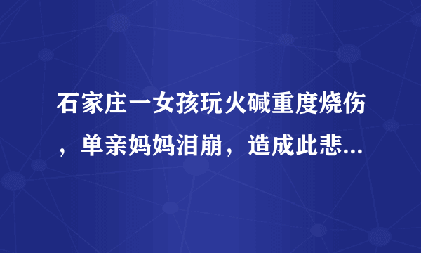 石家庄一女孩玩火碱重度烧伤，单亲妈妈泪崩，造成此悲剧的原因是什么？