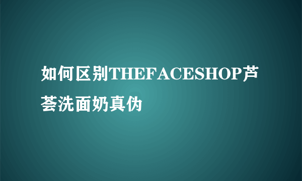 如何区别THEFACESHOP芦荟洗面奶真伪