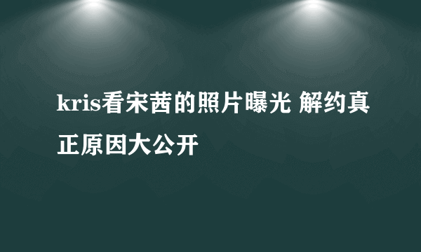 kris看宋茜的照片曝光 解约真正原因大公开