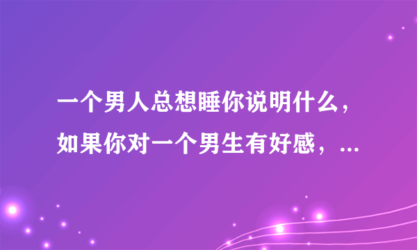 一个男人总想睡你说明什么，如果你对一个男生有好感，他就想要睡你代表什么