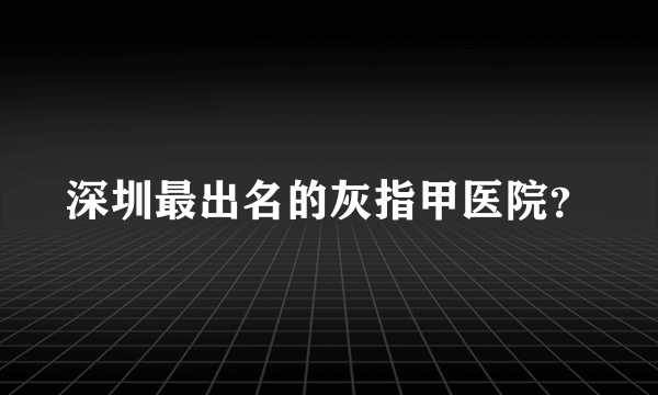 深圳最出名的灰指甲医院？