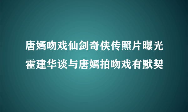 唐嫣吻戏仙剑奇侠传照片曝光霍建华谈与唐嫣拍吻戏有默契