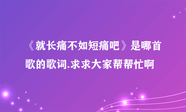 《就长痛不如短痛吧》是哪首歌的歌词.求求大家帮帮忙啊