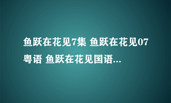 鱼跃在花见7集 鱼跃在花见07粤语 鱼跃在花见国语07更新了吗？