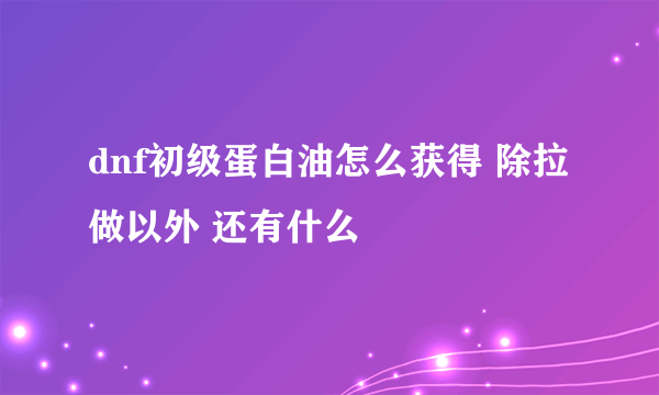 dnf初级蛋白油怎么获得 除拉做以外 还有什么