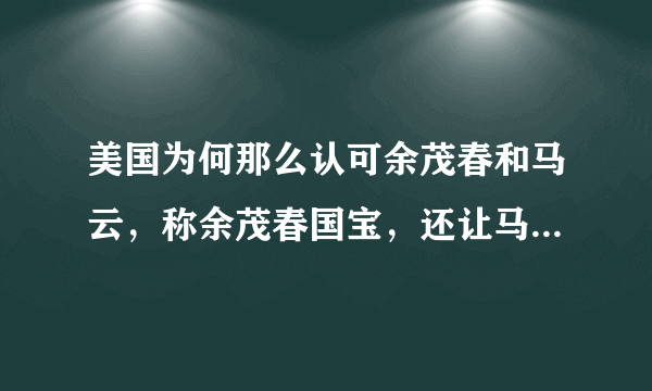 美国为何那么认可余茂春和马云，称余茂春国宝，还让马云讲课？