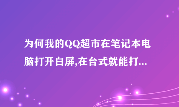 为何我的QQ超市在笔记本电脑打开白屏,在台式就能打开呢,求解啊