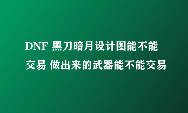 DNF 黑刀暗月设计图能不能交易 做出来的武器能不能交易