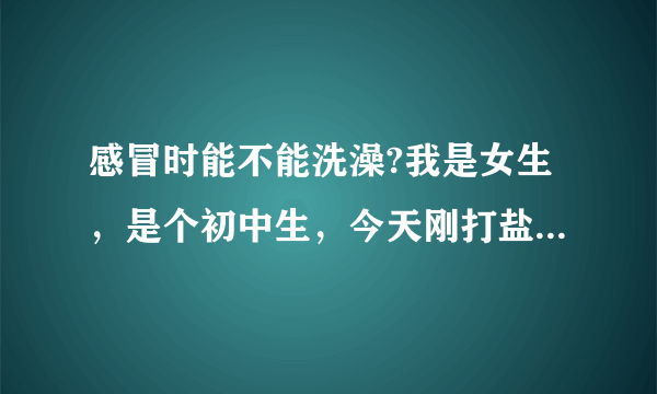 感冒时能不能洗澡?我是女生，是个初中生，今天刚打盐水，能洗头洗澡吗?!