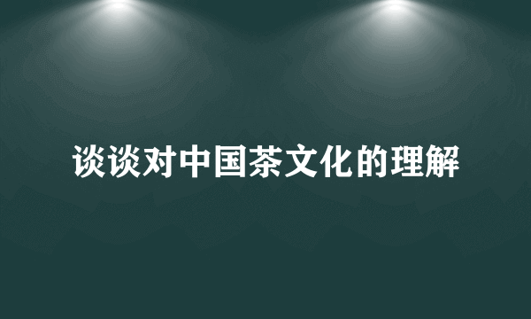 谈谈对中国茶文化的理解