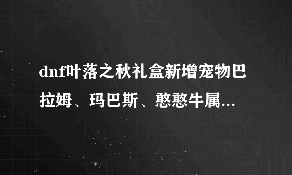 dnf叶落之秋礼盒新增宠物巴拉姆、玛巴斯、憨憨牛属性技能介绍？