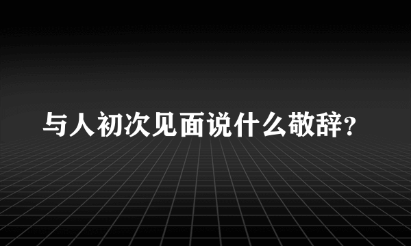 与人初次见面说什么敬辞？