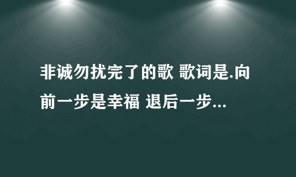 非诚勿扰完了的歌 歌词是.向前一步是幸福 退后一步是孤独 求解