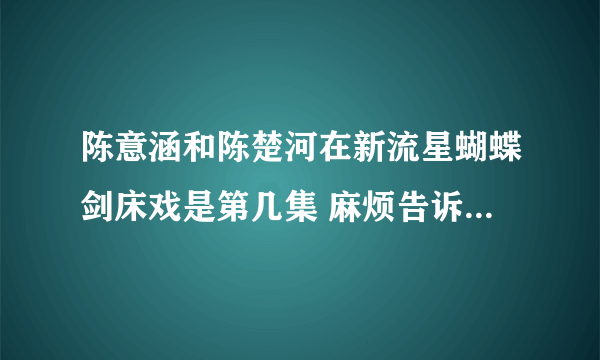 陈意涵和陈楚河在新流星蝴蝶剑床戏是第几集 麻烦告诉一下 谢谢！