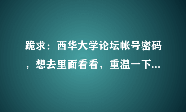 跪求：西华大学论坛帐号密码，想去里面看看，重温一下大学生活！我现在不再学校了，无法注册！