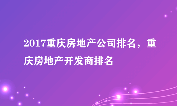 2017重庆房地产公司排名，重庆房地产开发商排名