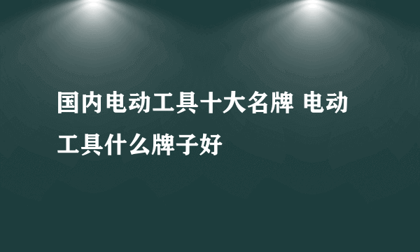 国内电动工具十大名牌 电动工具什么牌子好