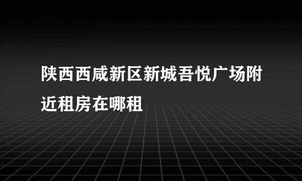 陕西西咸新区新城吾悦广场附近租房在哪租