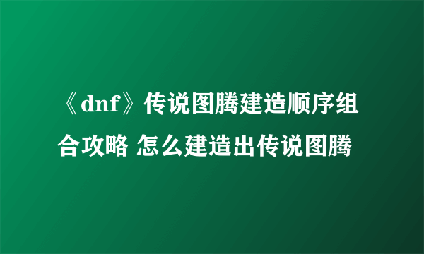 《dnf》传说图腾建造顺序组合攻略 怎么建造出传说图腾