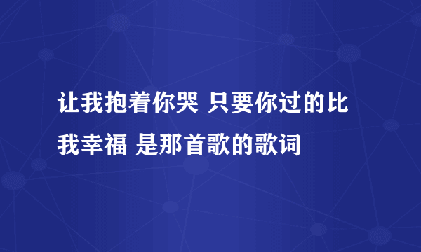 让我抱着你哭 只要你过的比我幸福 是那首歌的歌词