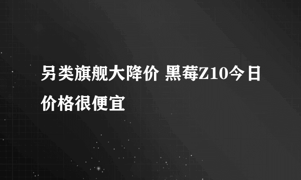 另类旗舰大降价 黑莓Z10今日价格很便宜