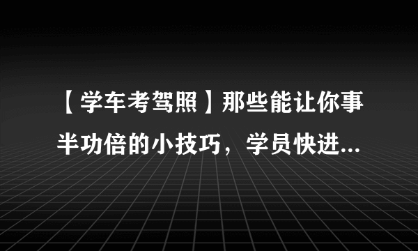 【学车考驾照】那些能让你事半功倍的小技巧，学员快进来看看吧！