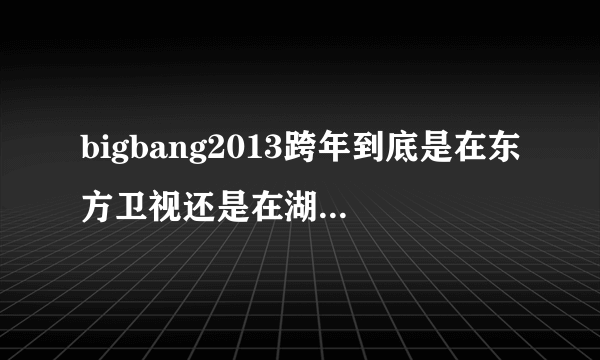 bigbang2013跨年到底是在东方卫视还是在湖南卫视啊？