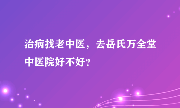 治病找老中医，去岳氏万全堂中医院好不好？