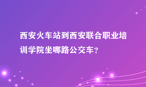 西安火车站到西安联合职业培训学院坐哪路公交车？