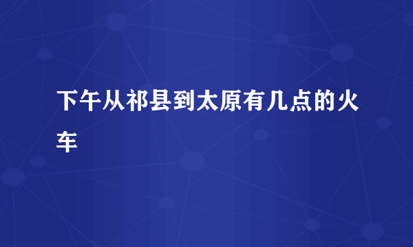 下午从祁县到太原有几点的火车