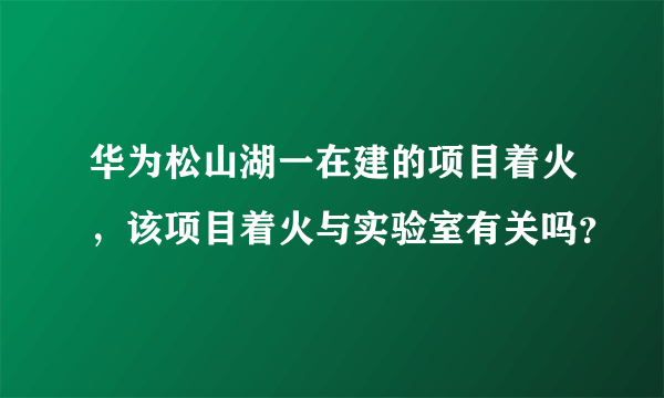 华为松山湖一在建的项目着火，该项目着火与实验室有关吗？