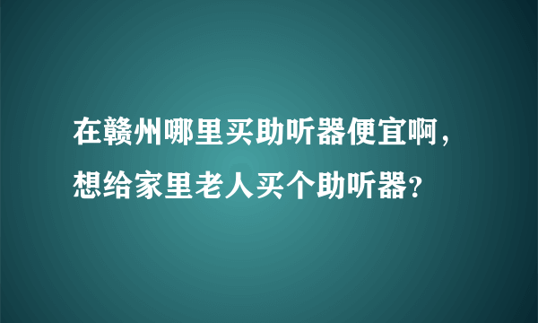 在赣州哪里买助听器便宜啊，想给家里老人买个助听器？