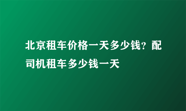 北京租车价格一天多少钱？配司机租车多少钱一天