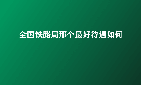 全国铁路局那个最好待遇如何