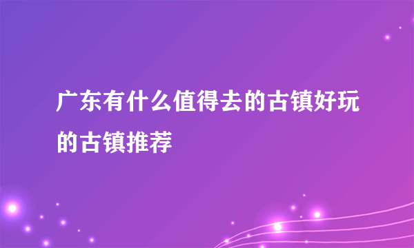 广东有什么值得去的古镇好玩的古镇推荐