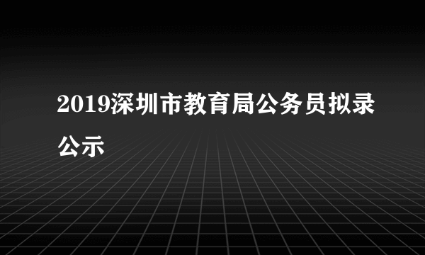 2019深圳市教育局公务员拟录公示