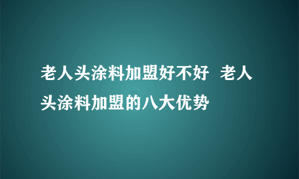 老人头涂料加盟好不好  老人头涂料加盟的八大优势