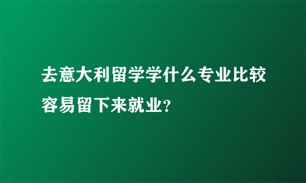 去意大利留学学什么专业比较容易留下来就业？