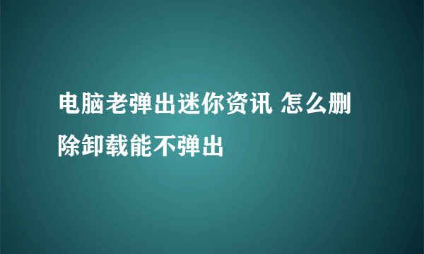 电脑老弹出迷你资讯 怎么删除卸载能不弹出