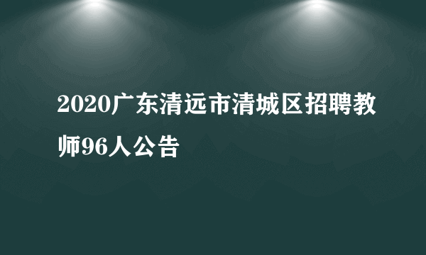 2020广东清远市清城区招聘教师96人公告