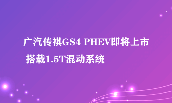 广汽传祺GS4 PHEV即将上市 搭载1.5T混动系统